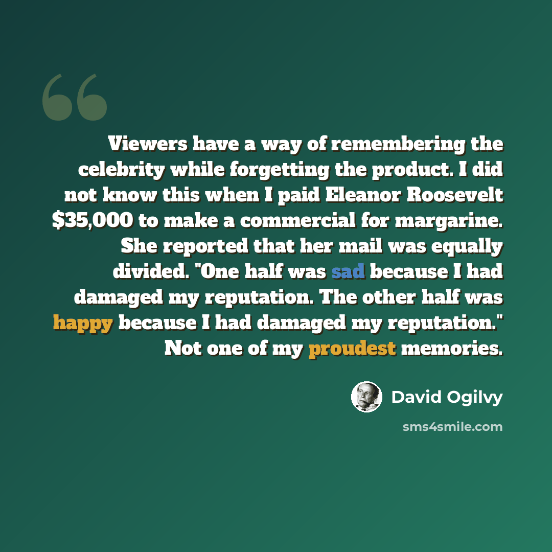 “Viewers have a way of remembering the celebrity while forgetting the product. I did not know this when I paid Eleanor Roosevelt $35,000 to make a commercial for margarine. She reported that her mail was equally divided. "One half was sad because I had damaged my reputation. The other half was…” quote by David Ogilvy