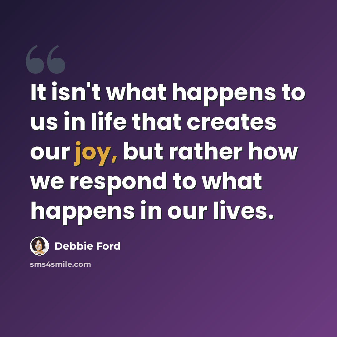 “It isn't what happens to us in life that creates our joy, but rather how we respond to what happens in our lives.” quote by Debbie Ford
