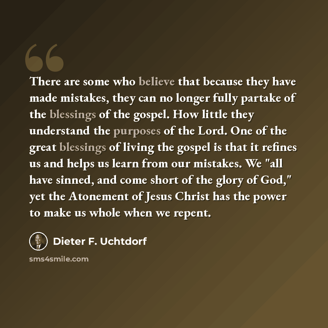 “There are some who believe that because they have made mistakes, they can no longer fully partake of the blessings of the gospel. How little they understand the purposes of the Lord. One of the great blessings of living the gospel is that it refines us and helps us learn from our mistakes. We "all…” quote by Dieter F. Uchtdorf