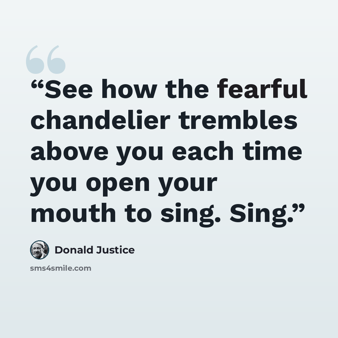 “See how the fearful chandelier trembles above you each time you open your mouth to sing. Sing.” quote by Donald Justice
