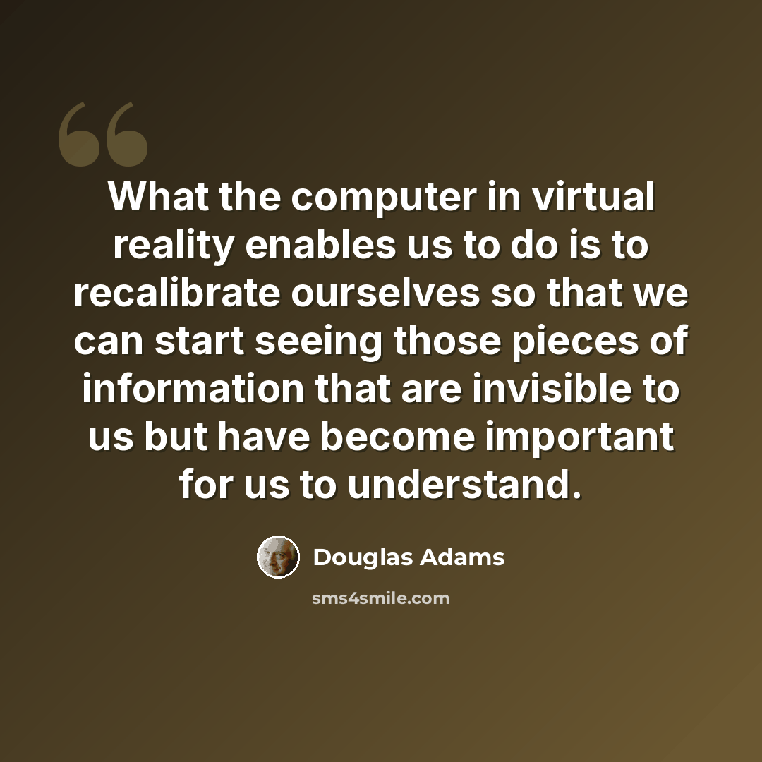 “What the computer in virtual reality enables us to do is to recalibrate ourselves so that we can start seeing those pieces of information that are invisible to us but have become important for us to understand.” quote by Douglas Adams