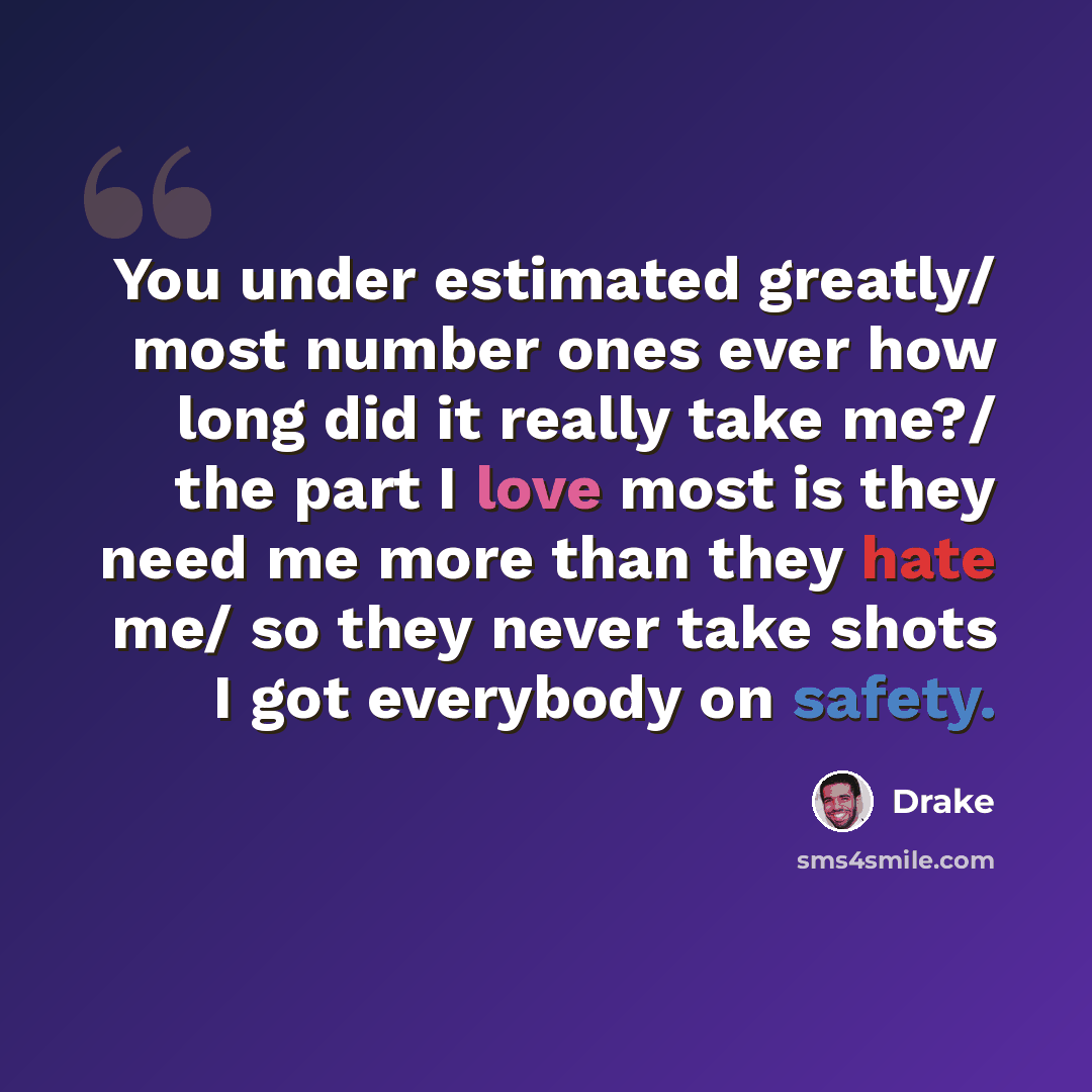 “You under estimated greatly/ most number ones ever how long did it really take me?/ the part I love most is they need me more than they hate me/ so they never take shots I got everybody on safety.” quote by Drake
