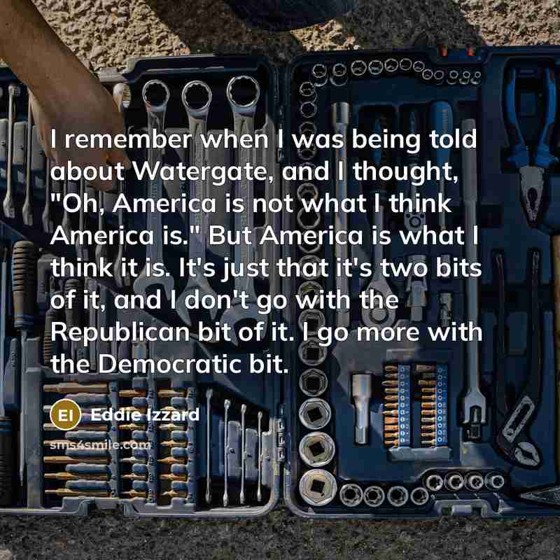 “I remember when I was being told about Watergate, and I thought, "Oh, America is not what I think America is." But America is what I think it is. It's just that it's two bits of it, and I don't go with the Republican bit of it. I go more with the Democratic bit.” quote by Eddie Izzard