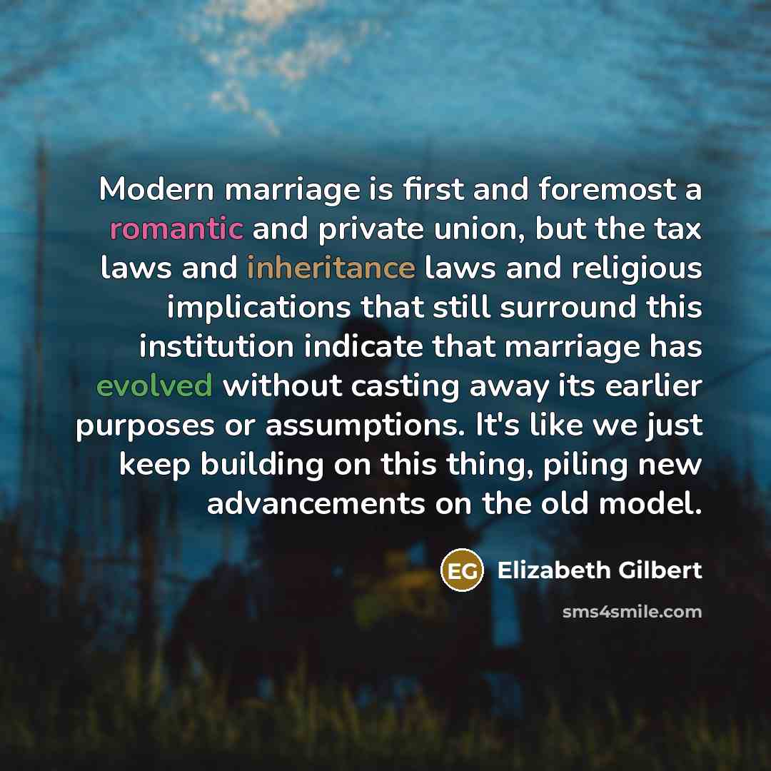 “Modern marriage is first and foremost a romantic and private union, but the tax laws and inheritance laws and religious implications that still surround this institution indicate that marriage has evolved without casting away its earlier purposes or assumptions. It's like we just keep building on…” quote by Elizabeth Gilbert