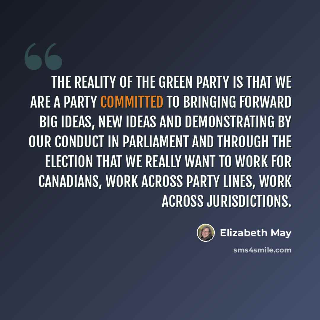 “The reality of the Green party is that we are a party committed to bringing forward big ideas, new ideas and demonstrating by our conduct in parliament and through the election that we really want to work for Canadians, work across party lines, work across jurisdictions.” quote by Elizabeth May