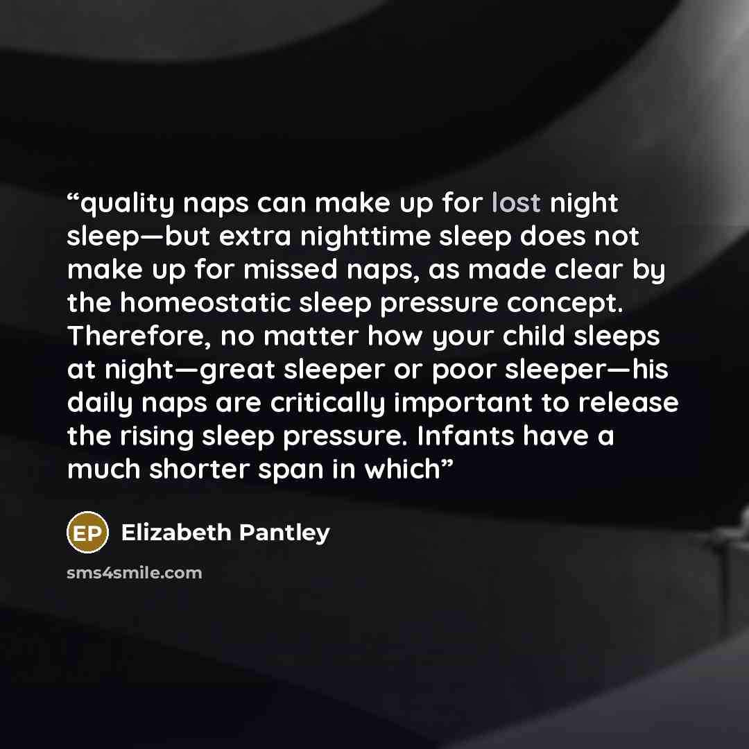 “quality naps can make up for lost night sleep—but extra nighttime sleep does not make up for missed naps, as made clear by the homeostatic sleep pressure concept. Therefore, no matter how your child sleeps at night—great sleeper or poor sleeper—his daily naps are critically important to release…” quote by Elizabeth Pantley