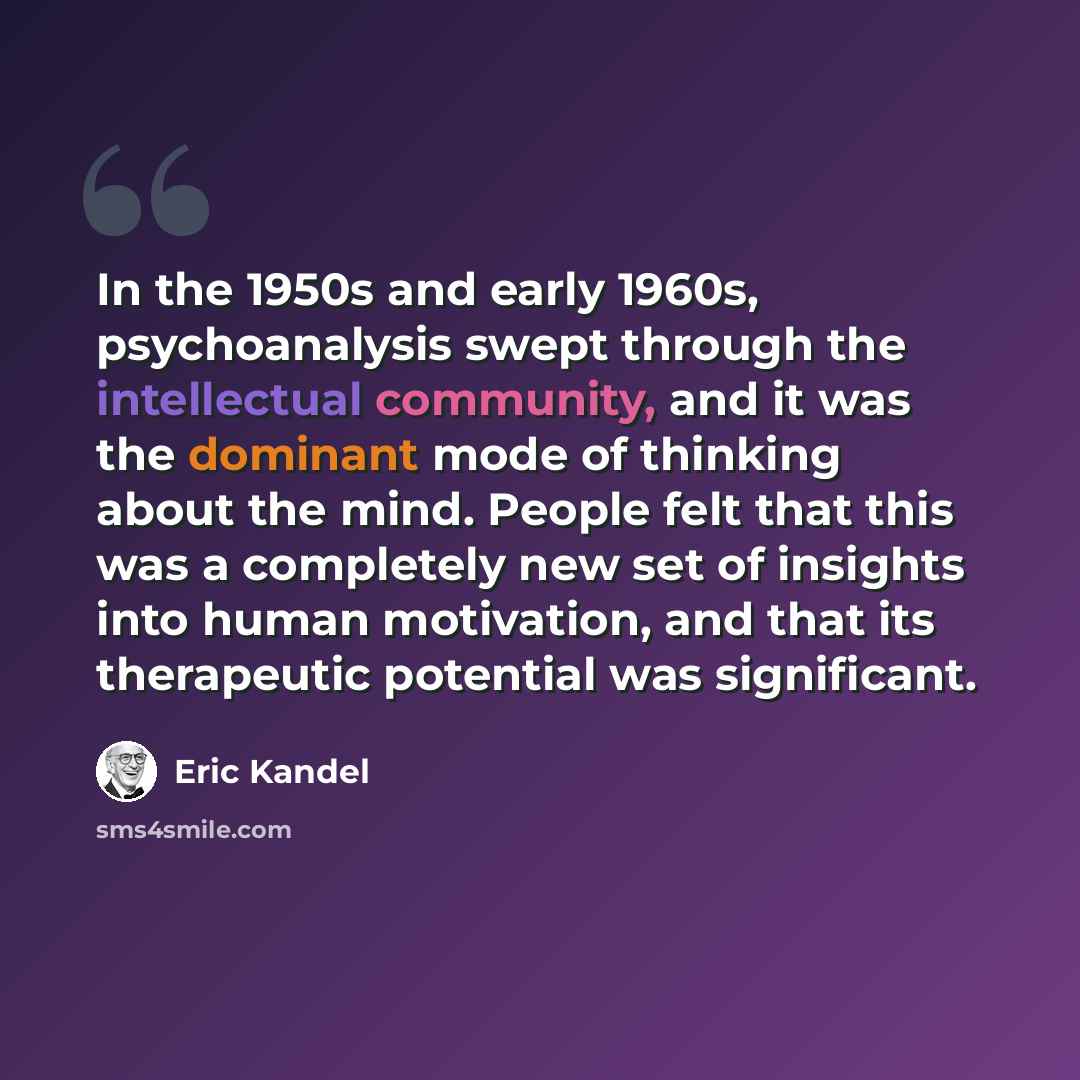 “In the 1950s and early 1960s, psychoanalysis swept through the intellectual community, and it was the dominant mode of thinking about the mind. People felt that this was a completely new set of insights into human motivation, and that its therapeutic potential was significant.” quote by Eric Kandel