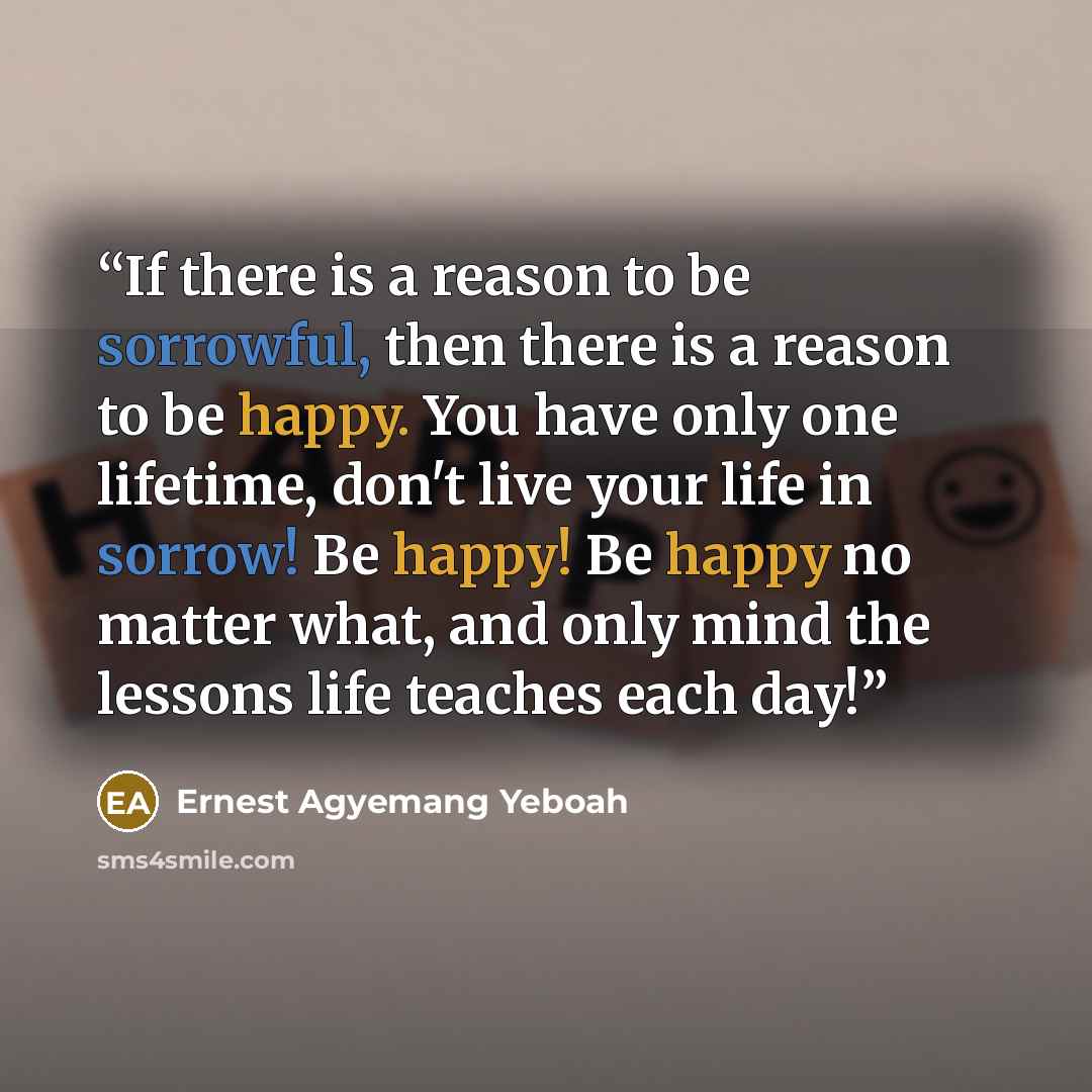 “If there is a reason to be sorrowful, then there is a reason to be happy. You have only one lifetime, don't live your life in sorrow! Be happy! Be happy no matter what, and only mind the lessons life teaches each day!” quote by Ernest Agyemang Yeboah