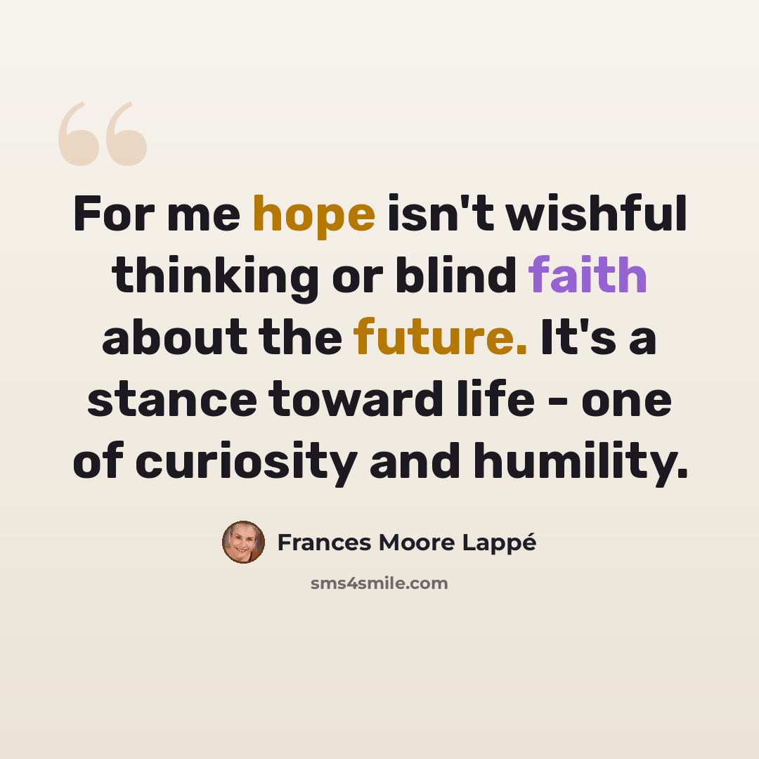 “For me hope isn't wishful thinking or blind faith about the future. It's a stance toward life - one of curiosity and humility.” quote by Frances Moore Lappé