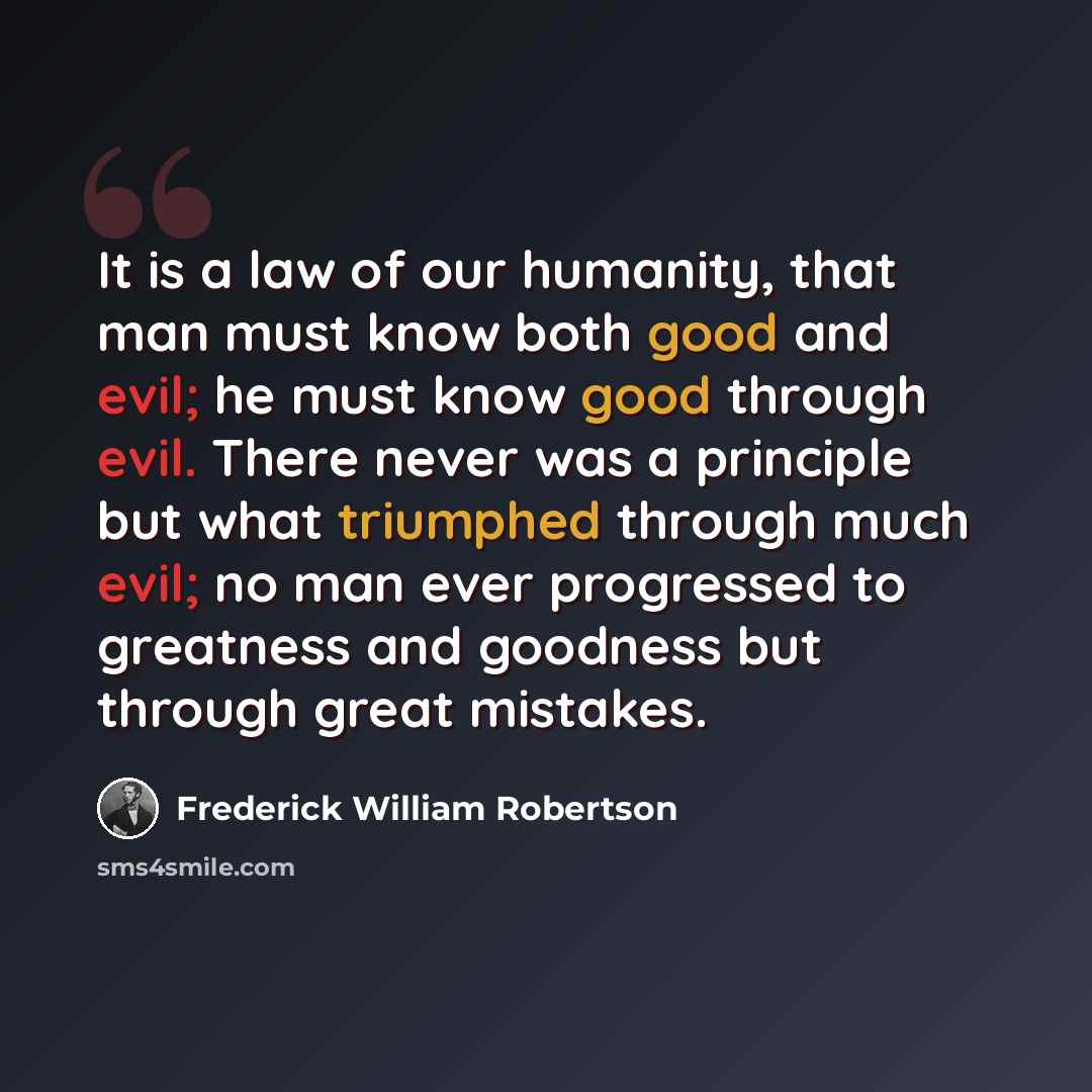 “It is a law of our humanity, that man must know both good and evil; he must know good through evil. There never was a principle but what triumphed through much evil; no man ever progressed to greatness and goodness but through great mistakes.” quote by Frederick William Robertson