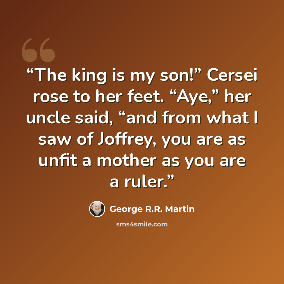“The king is my son!” Cersei rose to her feet. “Aye,” her uncle said, “and from what I saw of Joffrey, you are as unfit a mother as you are a ruler.” quote by George R.R. Martin