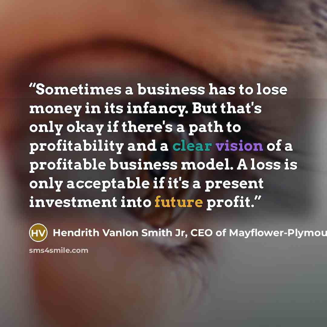 “Sometimes a business has to lose money in its infancy. But that's only okay if there's a path to profitability and a clear vision of a profitable business model. A loss is only acceptable if it's a present investment into future profit.” quote by Hendrith Vanlon Smith Jr, CEO of Mayflower-Plymouth