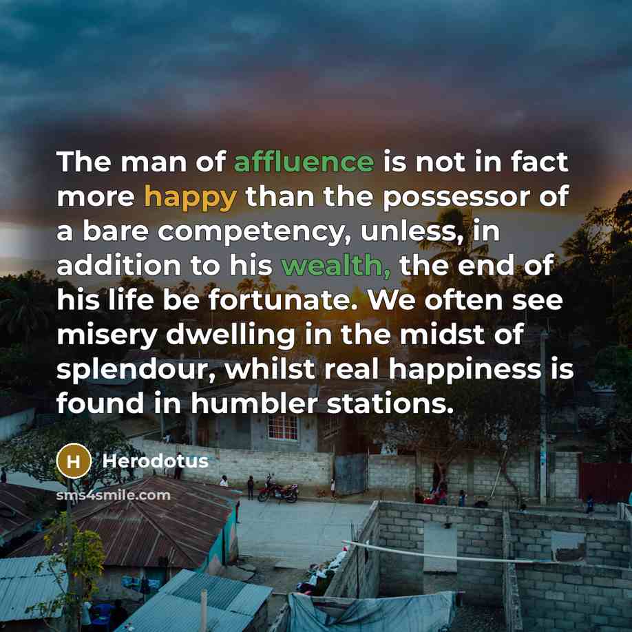 “The man of affluence is not in fact more happy than the possessor of a bare competency, unless, in addition to his wealth, the end of his life be fortunate. We often see misery dwelling in the midst of splendour, whilst real happiness is found in humbler stations.” quote by Herodotus