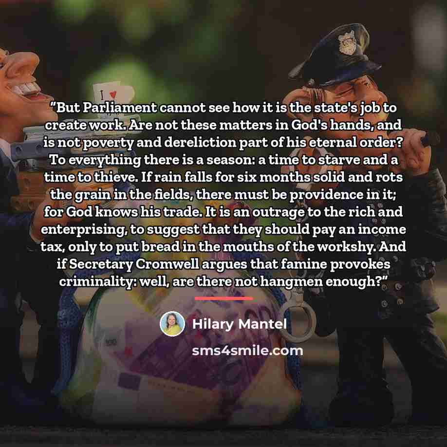 “But Parliament cannot see how it is the state's job to create work. Are not these matters in God's hands, and is not poverty and dereliction part of his eternal order? To everything there is a season: a time to starve and a time to thieve. If rain falls for six months solid and rots the grain in…” quote by Hilary Mantel