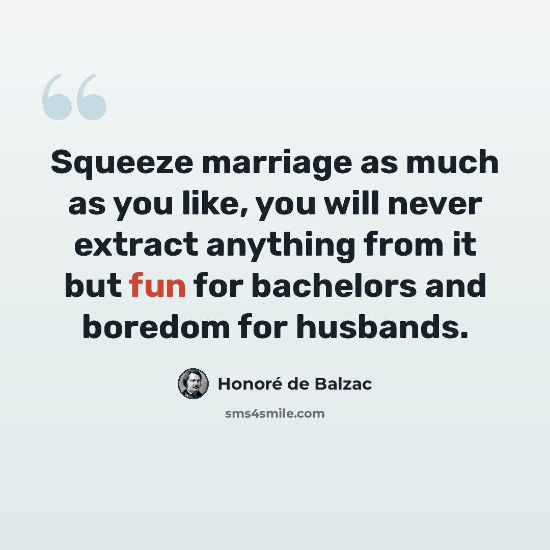 “Squeeze marriage as much as you like, you will never extract anything from it but fun for bachelors and boredom for husbands.” quote by Honore de Balzac