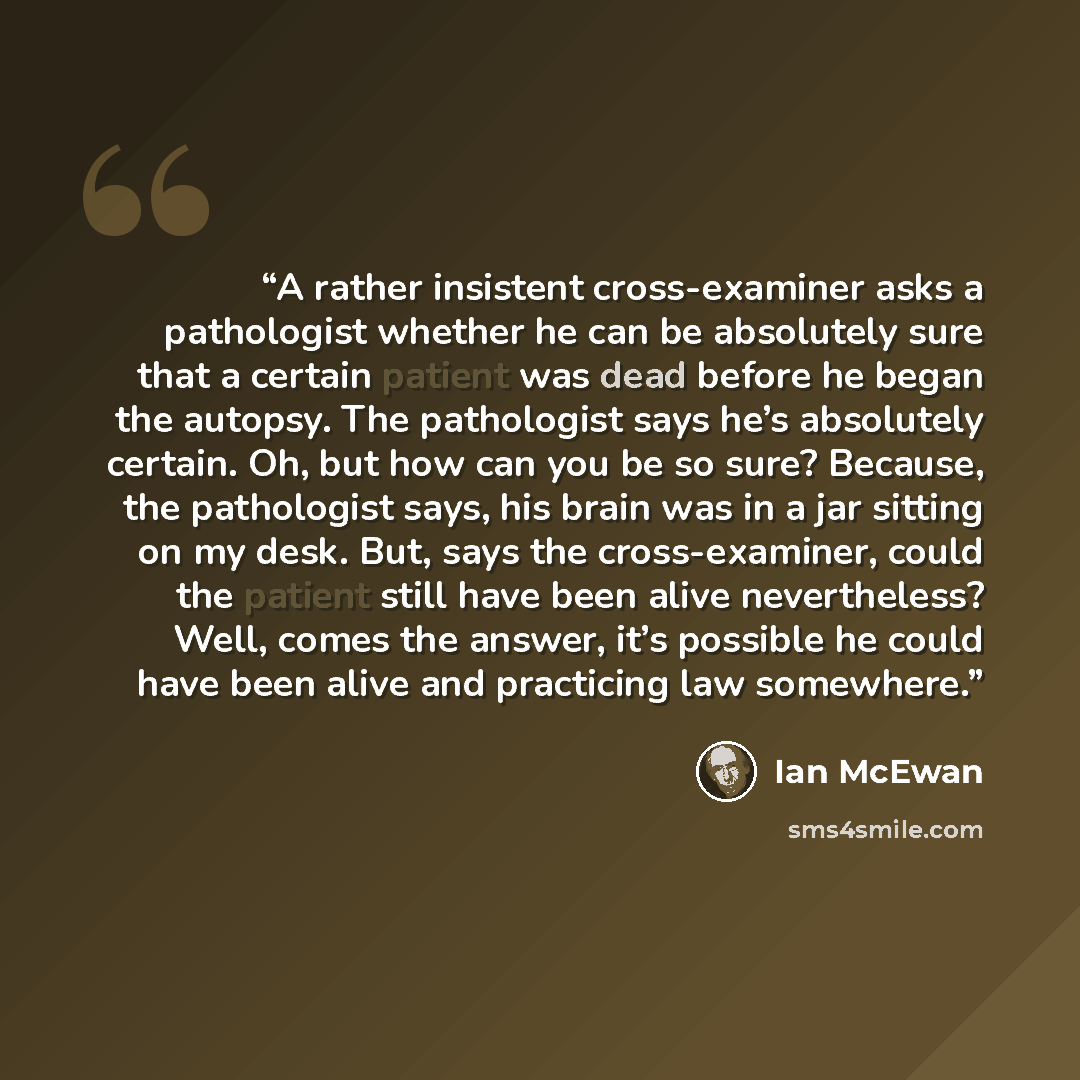 “A rather insistent cross-examiner asks a pathologist whether he can be absolutely sure that a certain patient was dead before he began the autopsy. The pathologist says he’s absolutely certain. Oh, but how can you be so sure? Because, the pathologist says, his brain was in a jar sitting on my…” quote by Ian McEwan