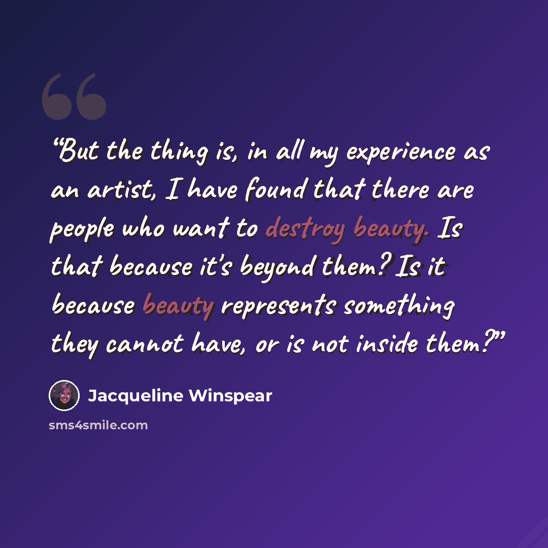“But the thing is, in all my experience as an artist, I have found that there are people who want to destroy beauty. Is that because it's beyond them? Is it because beauty represents something they cannot have, or is not inside them?” quote by Jacqueline Winspear