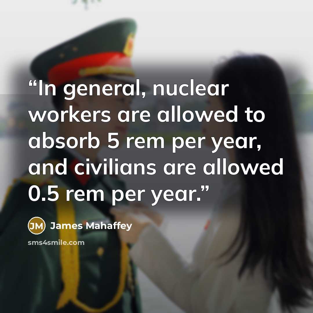“In general, nuclear workers are allowed to absorb 5 rem per year, and civilians are allowed 0.5 rem per year.” quote by James Mahaffey