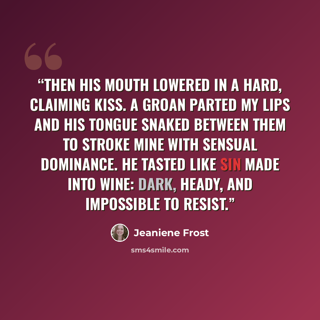 “Then his mouth lowered in a hard, claiming kiss. A groan parted my lips and his tongue snaked between them to stroke mine with sensual dominance. He tasted like sin made into wine: dark, heady, and impossible to resist.” quote by Jeaniene Frost
