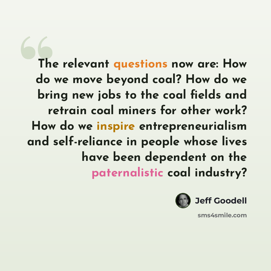 “The relevant questions now are: How do we move beyond coal? How do we bring new jobs to the coal fields and retrain coal miners for other work? How do we inspire entrepreneurialism and self-reliance in people whose lives have been dependent on the paternalistic coal industry?” quote by Jeff Goodell