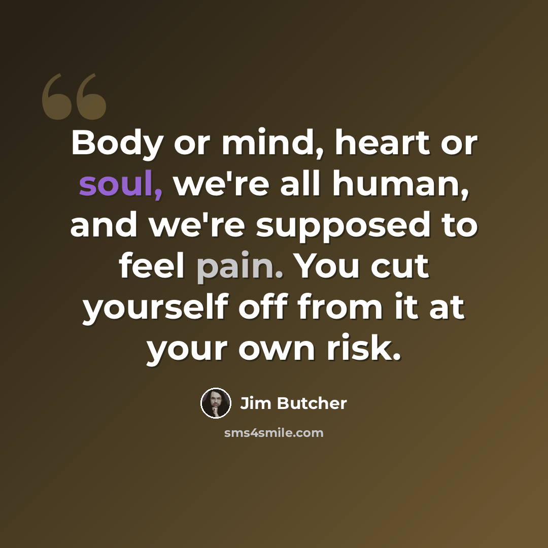 “Body or mind, heart or soul, we're all human, and we're supposed to feel pain. You cut yourself off from it at your own risk.” quote by Jim Butcher