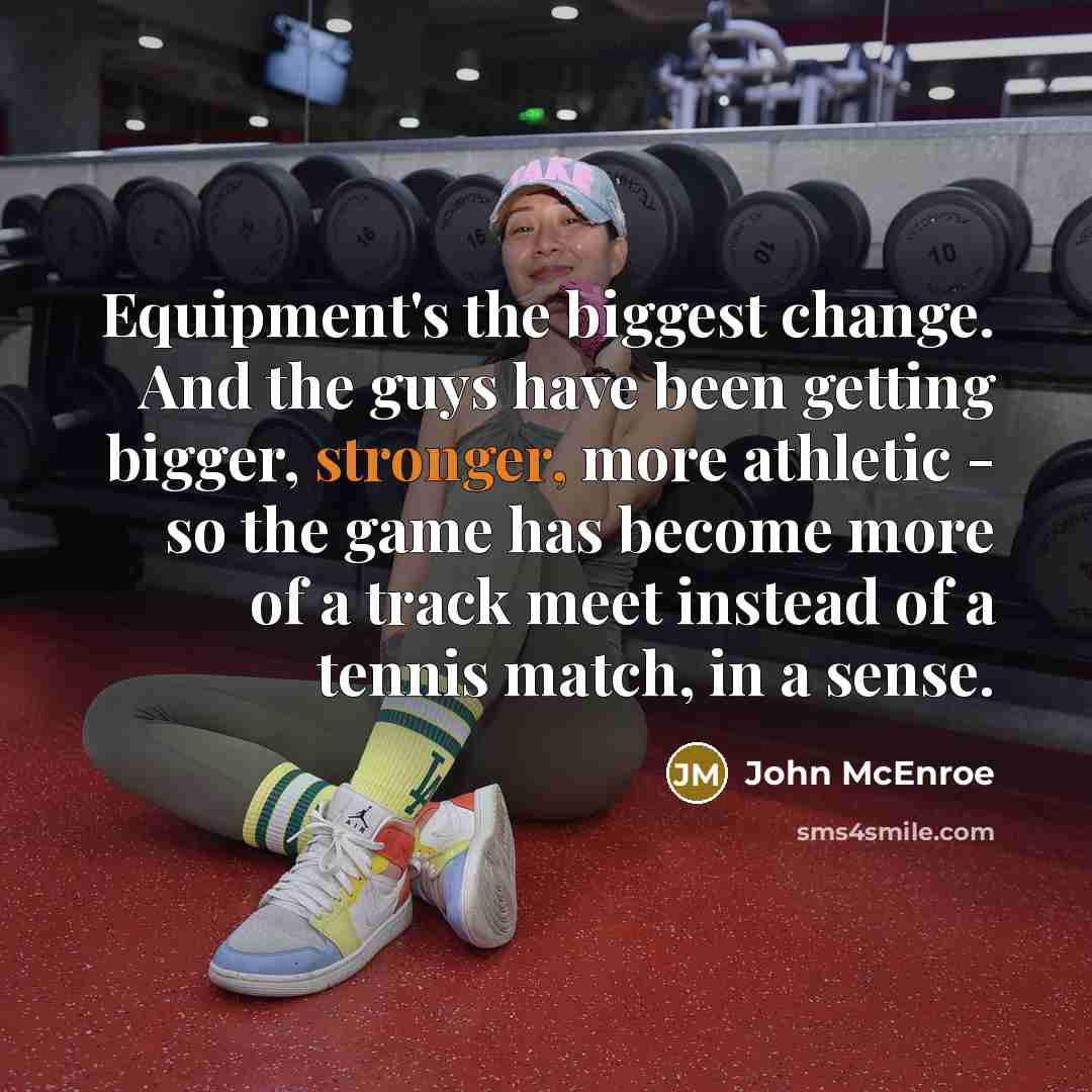 “Equipment's the biggest change. And the guys have been getting bigger, stronger, more athletic - so the game has become more of a track meet instead of a tennis match, in a sense.” quote by John McEnroe