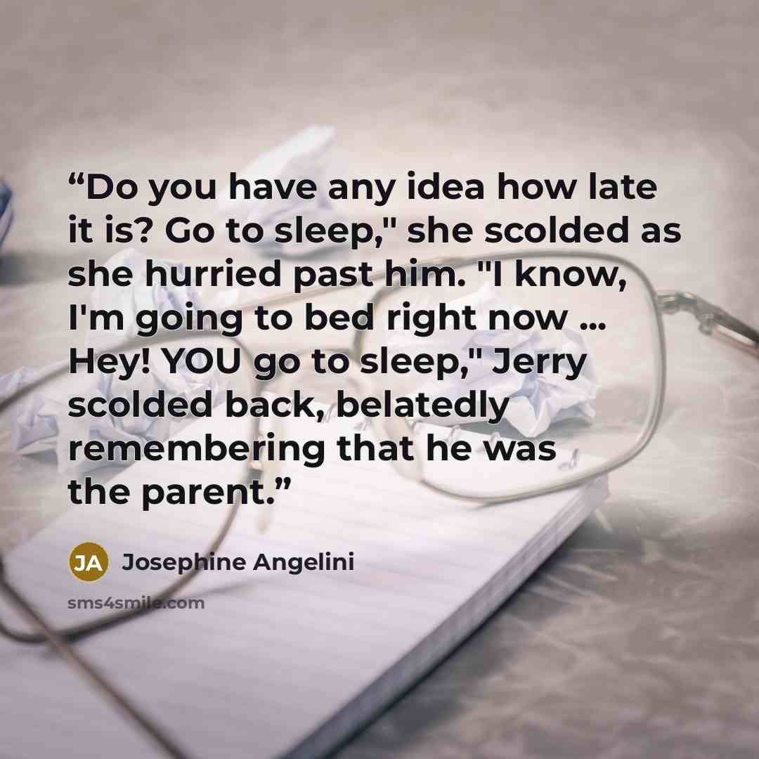 “Do you have any idea how late it is? Go to sleep," she scolded as she hurried past him. "I know, I'm going to bed right now ... Hey! YOU go to sleep," Jerry scolded back, belatedly remembering that he was the parent.” quote by Josephine Angelini
