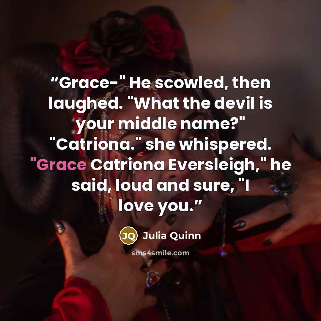 “Grace-" He scowled, then laughed. "What the devil is your middle name?" "Catriona." she whispered. "Grace Catriona Eversleigh," he said, loud and sure, "I love you.” quote by Julia Quinn