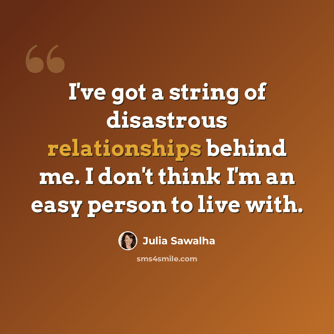 “I've got a string of disastrous relationships behind me. I don't think I'm an easy person to live with.” quote by Julia Sawalha