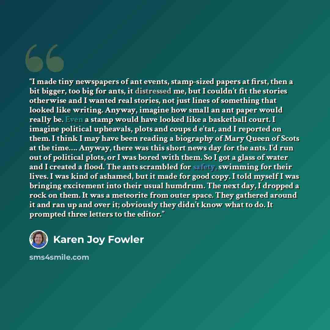 “I made tiny newspapers of ant events, stamp-sized papers at first, then a bit bigger, too big for ants, it distressed me, but I couldn’t fit the stories otherwise and I wanted real stories, not just lines of something that looked like writing. Anyway, imagine how small an ant paper would really…” quote by Karen Joy Fowler