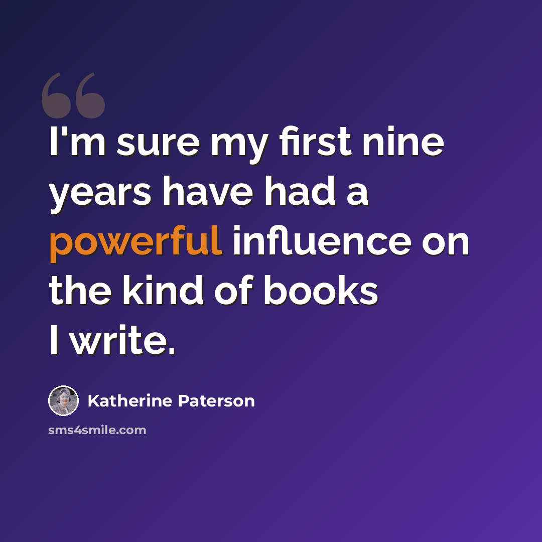 “I'm sure my first nine years have had a powerful influence on the kind of books I write.” quote by Katherine Paterson