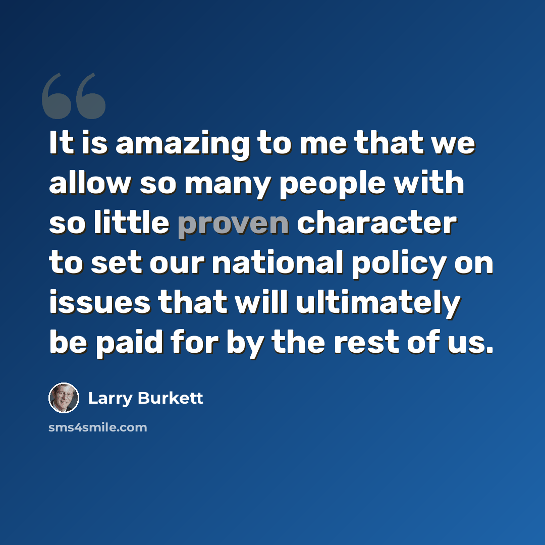 “It is amazing to me that we allow so many people with so little proven character to set our national policy on issues that will ultimately be paid for by the rest of us.” quote by Larry Burkett