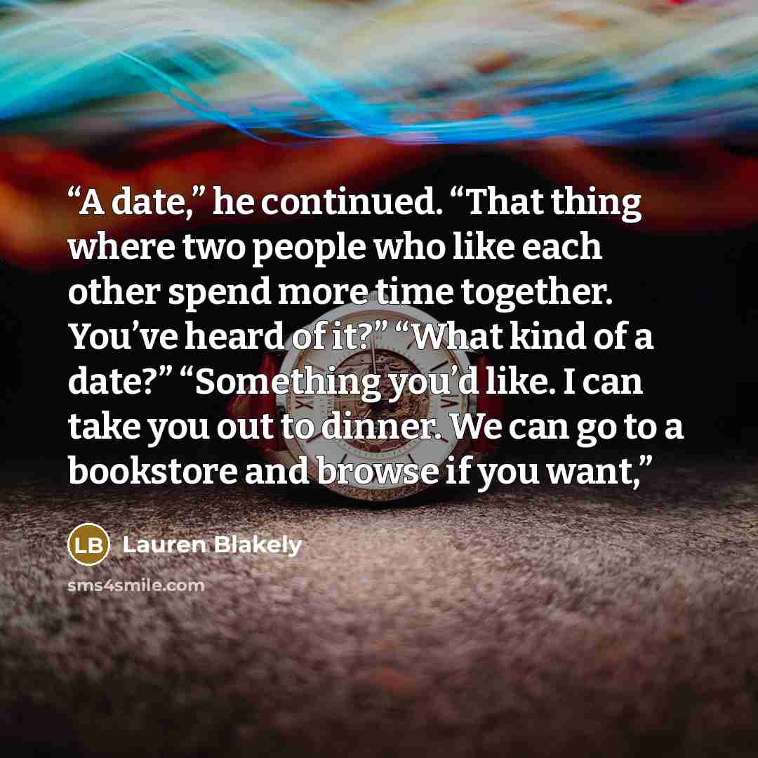 “A date,” he continued. “That thing where two people who like each other spend more time together. You’ve heard of it?” “What kind of a date?” “Something you’d like. I can take you out to dinner. We can go to a bookstore and browse if you want,” quote by Lauren Blakely