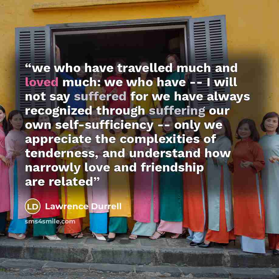 “we who have travelled much and loved much: we who have -- I will not say suffered for we have always recognized through suffering our own self-sufficiency -- only we appreciate the complexities of tenderness, and understand how narrowly love and friendship are related” quote by Lawrence Durrell