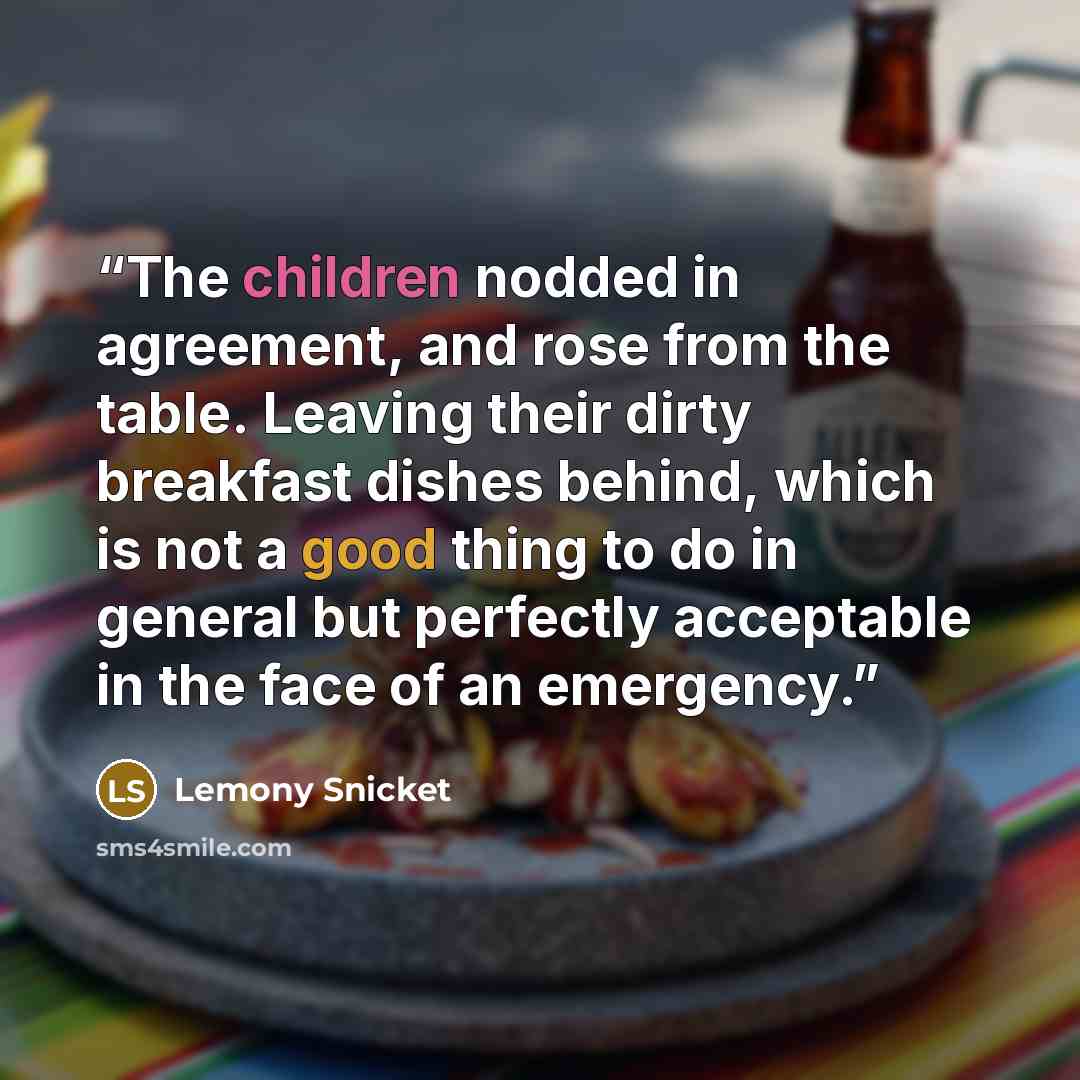 “The children nodded in agreement, and rose from the table. Leaving their dirty breakfast dishes behind, which is not a good thing to do in general but perfectly acceptable in the face of an emergency.” quote by Lemony Snicket