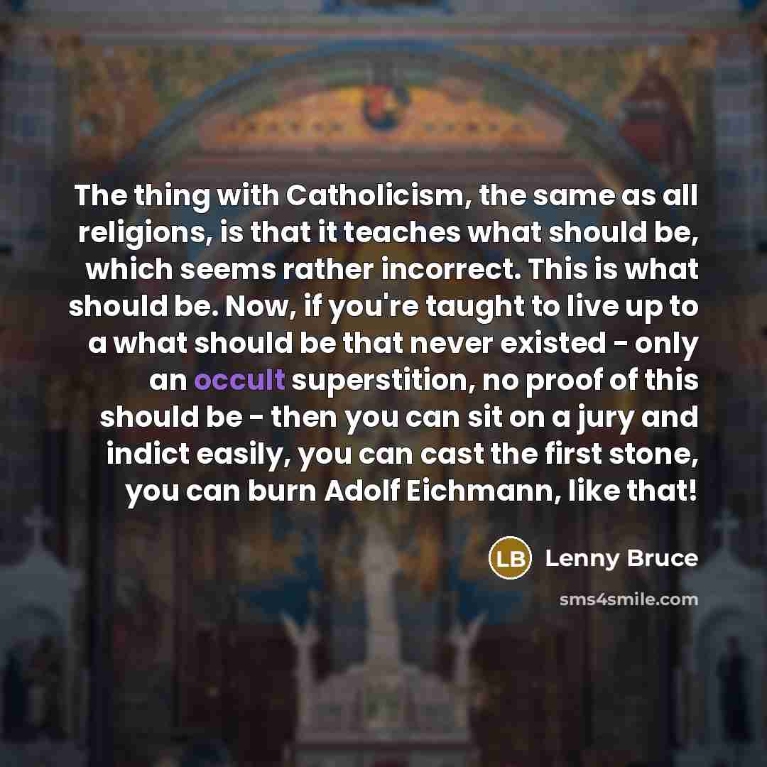 “The thing with Catholicism, the same as all religions, is that it teaches what should be, which seems rather incorrect. This is what should be. Now, if you're taught to live up to a what should be that never existed - only an occult superstition, no proof of this should be - then you can sit on a…” quote by Lenny Bruce