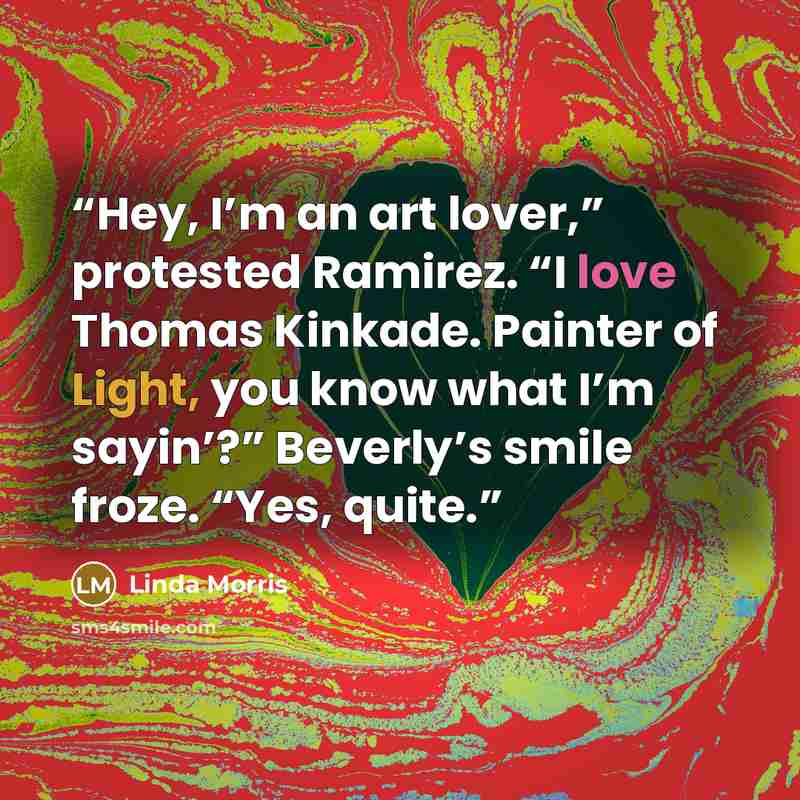 “Hey, I’m an art lover,” protested Ramirez. “I love Thomas Kinkade. Painter of Light, you know what I’m sayin’?” Beverly’s smile froze. “Yes, quite.” quote by Linda Morris