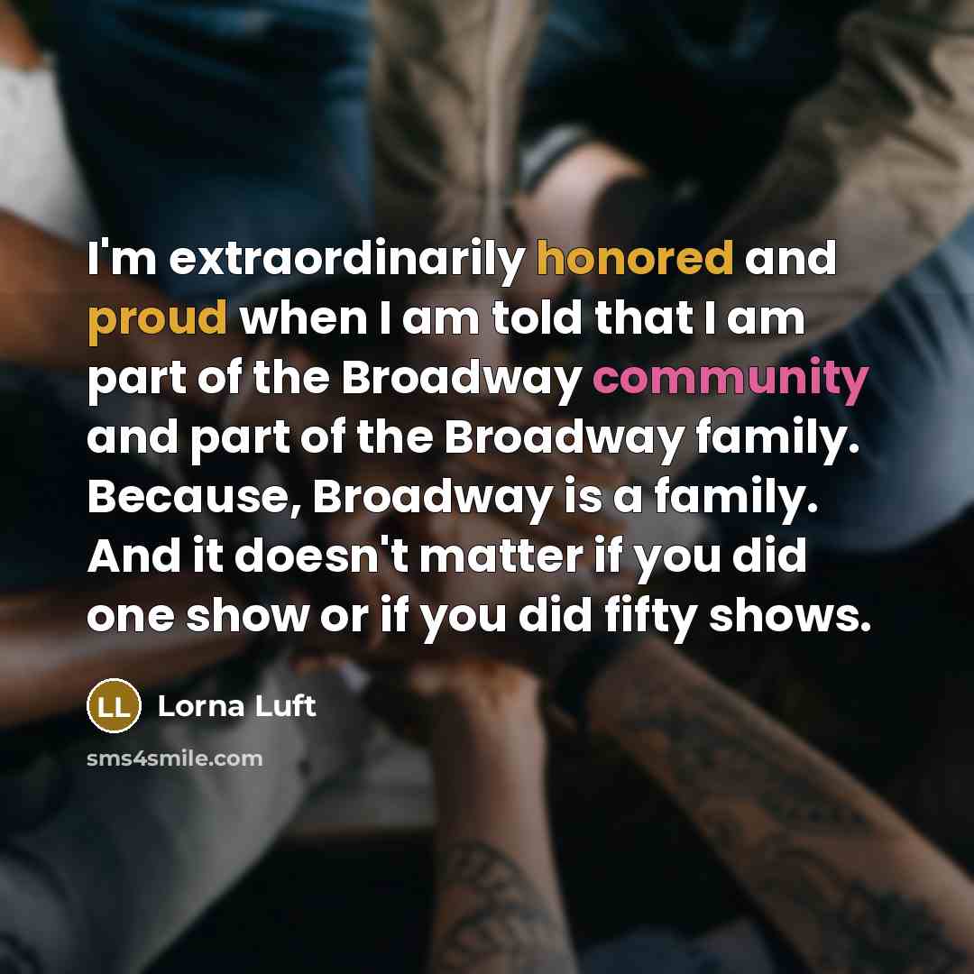 “I'm extraordinarily honored and proud when I am told that I am part of the Broadway community and part of the Broadway family. Because, Broadway is a family. And it doesn't matter if you did one show or if you did fifty shows.” quote by Lorna Luft