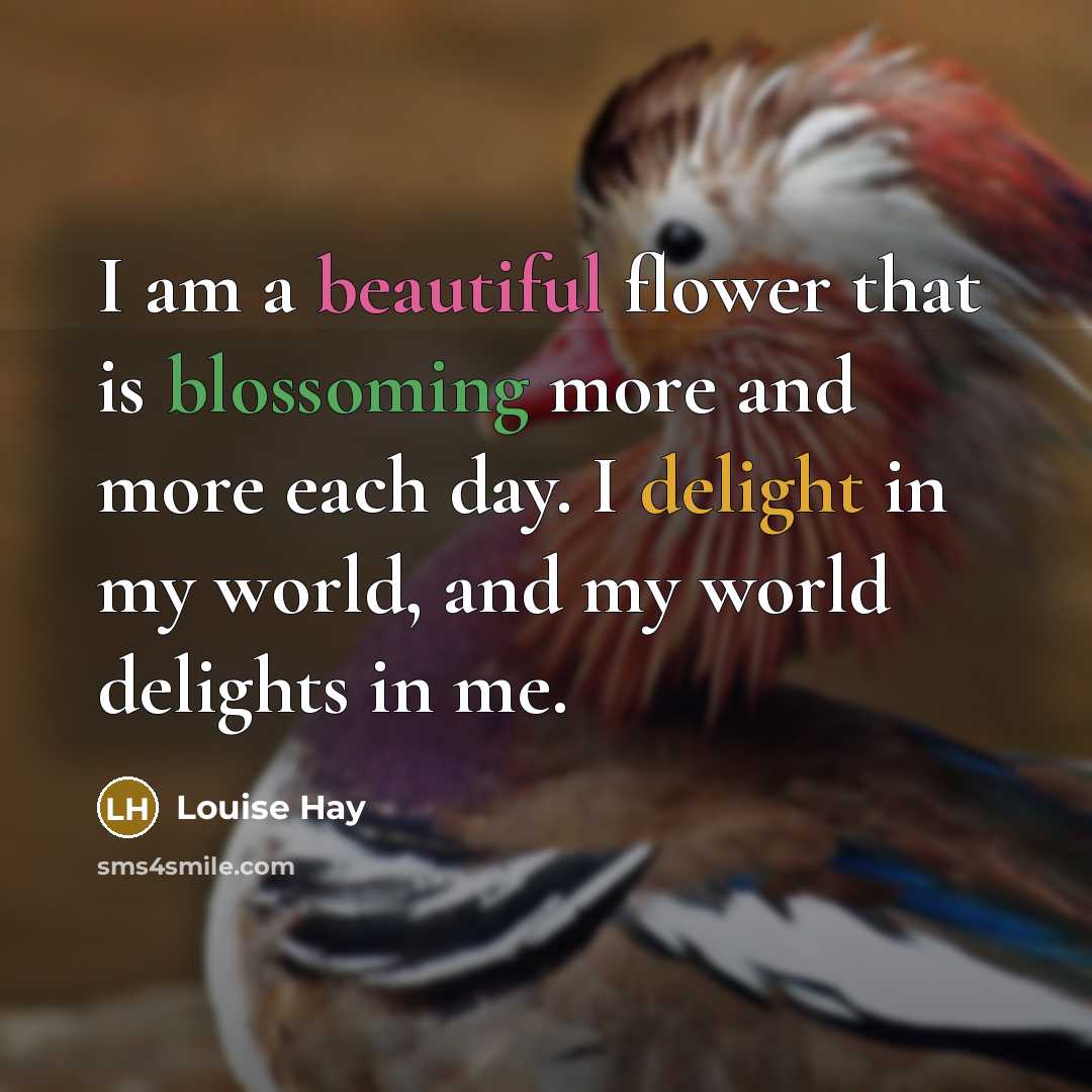 “I am a beautiful flower that is blossoming more and more each day. I delight in my world, and my world delights in me.” quote by Louise Hay