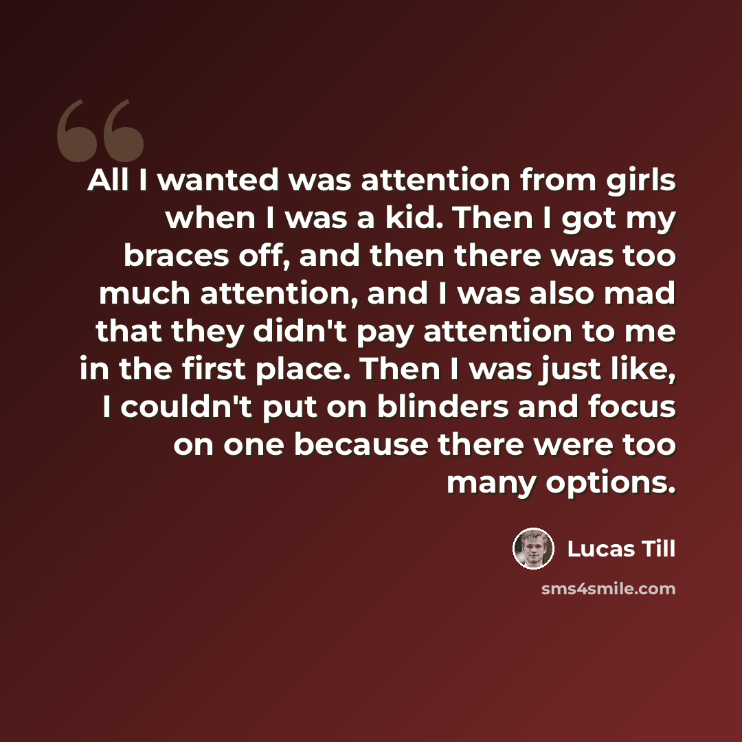 “All I wanted was attention from girls when I was a kid. Then I got my braces off, and then there was too much attention, and I was also mad that they didn't pay attention to me in the first place. Then I was just like, I couldn't put on blinders and focus on one because there were too many options.” quote by Lucas Till
