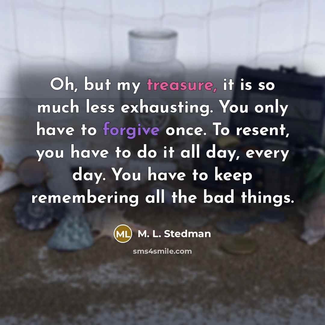 “Oh, but my treasure, it is so much less exhausting. You only have to forgive once. To resent, you have to do it all day, every day. You have to keep remembering all the bad things.” quote by M. L. Stedman