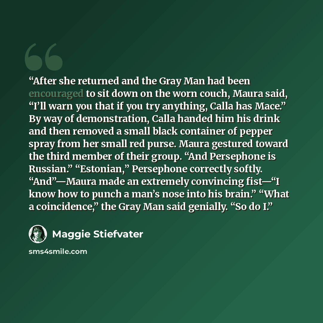 “After she returned and the Gray Man had been encouraged to sit down on the worn couch, Maura said, “I’ll warn you that if you try anything, Calla has Mace.” By way of demonstration, Calla handed him his drink and then removed a small black container of pepper spray from her small red purse. Maura…” quote by Maggie Stiefvater