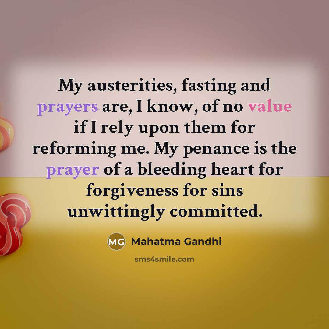 “My austerities, fasting and prayers are, I know, of no value if I rely upon them for reforming me. My penance is the prayer of a bleeding heart for forgiveness for sins unwittingly committed.” quote by Mahatma Gandhi