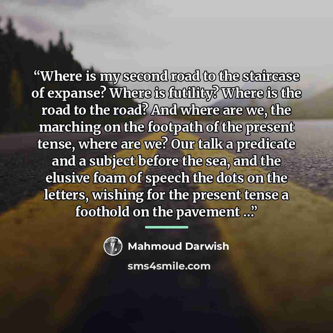 “Where is my second road to the staircase of expanse? Where is futility? Where is the road to the road? And where are we, the marching on the footpath of the present tense, where are we? Our talk a predicate and a subject before the sea, and the elusive foam of speech the dots on the letters…” quote by Mahmoud Darwish