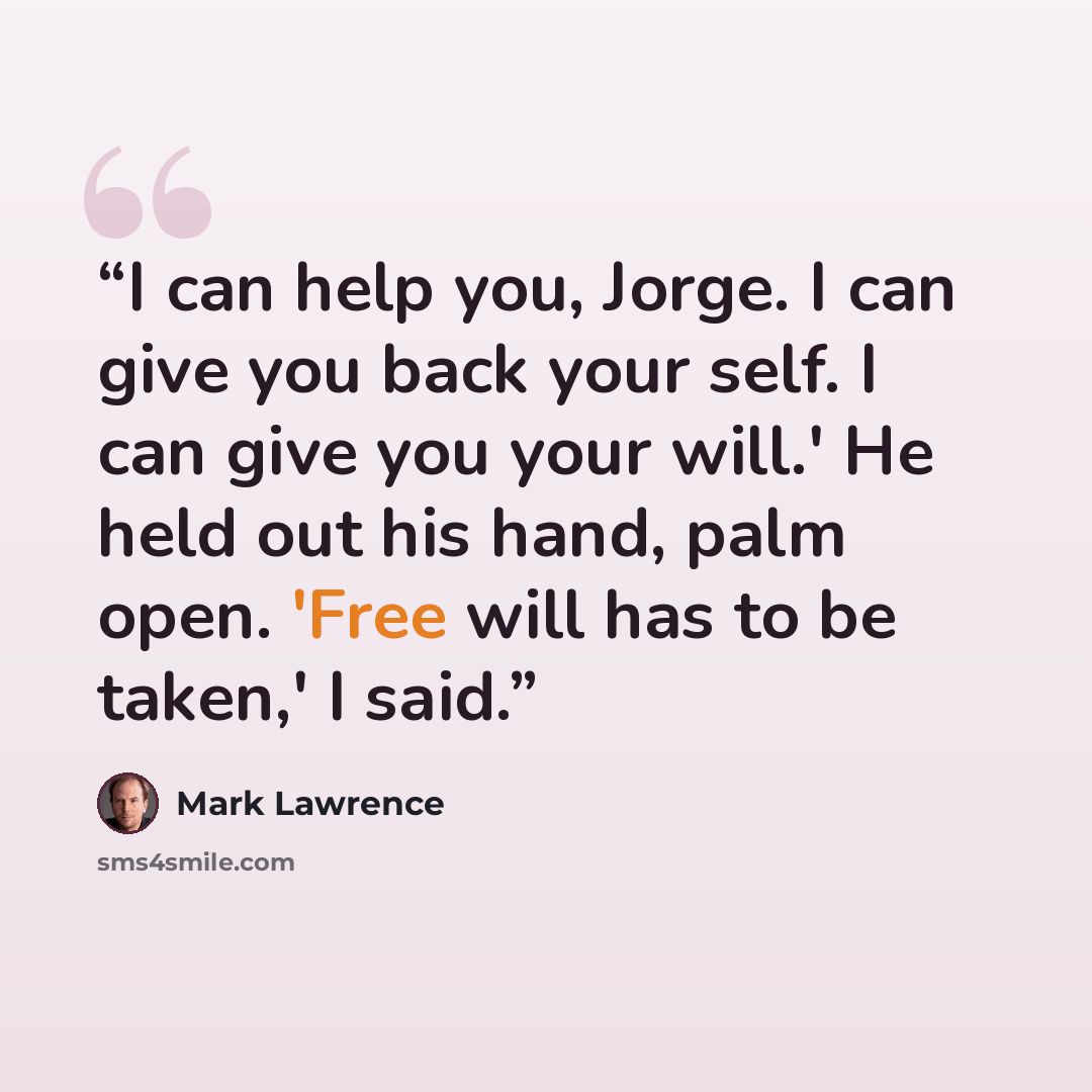 “I can help you, Jorge. I can give you back your self. I can give you your will.' He held out his hand, palm open. 'Free will has to be taken,' I said.” quote by Mark Lawrence