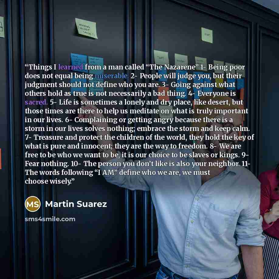 “Things I learned from a man called “The Nazarene” 1- Being poor does not equal being miserable. 2- People will judge you, but their judgment should not define who you are. 3- Going against what others hold as true is not necessarily a bad thing. 4- Everyone is sacred. 5- Life is sometimes a lonely…” quote by Martin Suarez