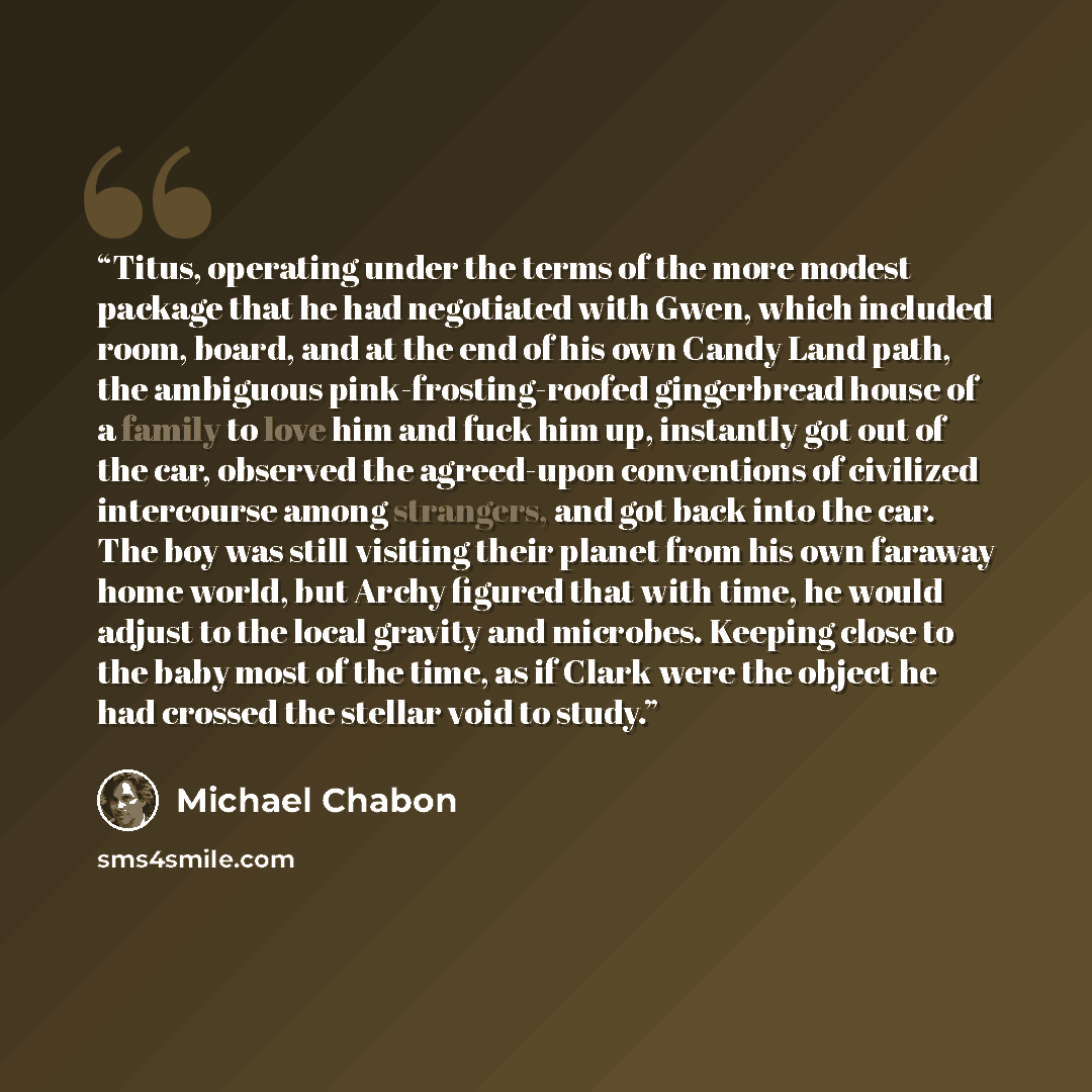 “Titus, operating under the terms of the more modest package that he had negotiated with Gwen, which included room, board, and at the end of his own Candy Land path, the ambiguous pink-frosting-roofed gingerbread house of a family to love him and fuck him up, instantly got out of the car, observed…” quote by Michael Chabon