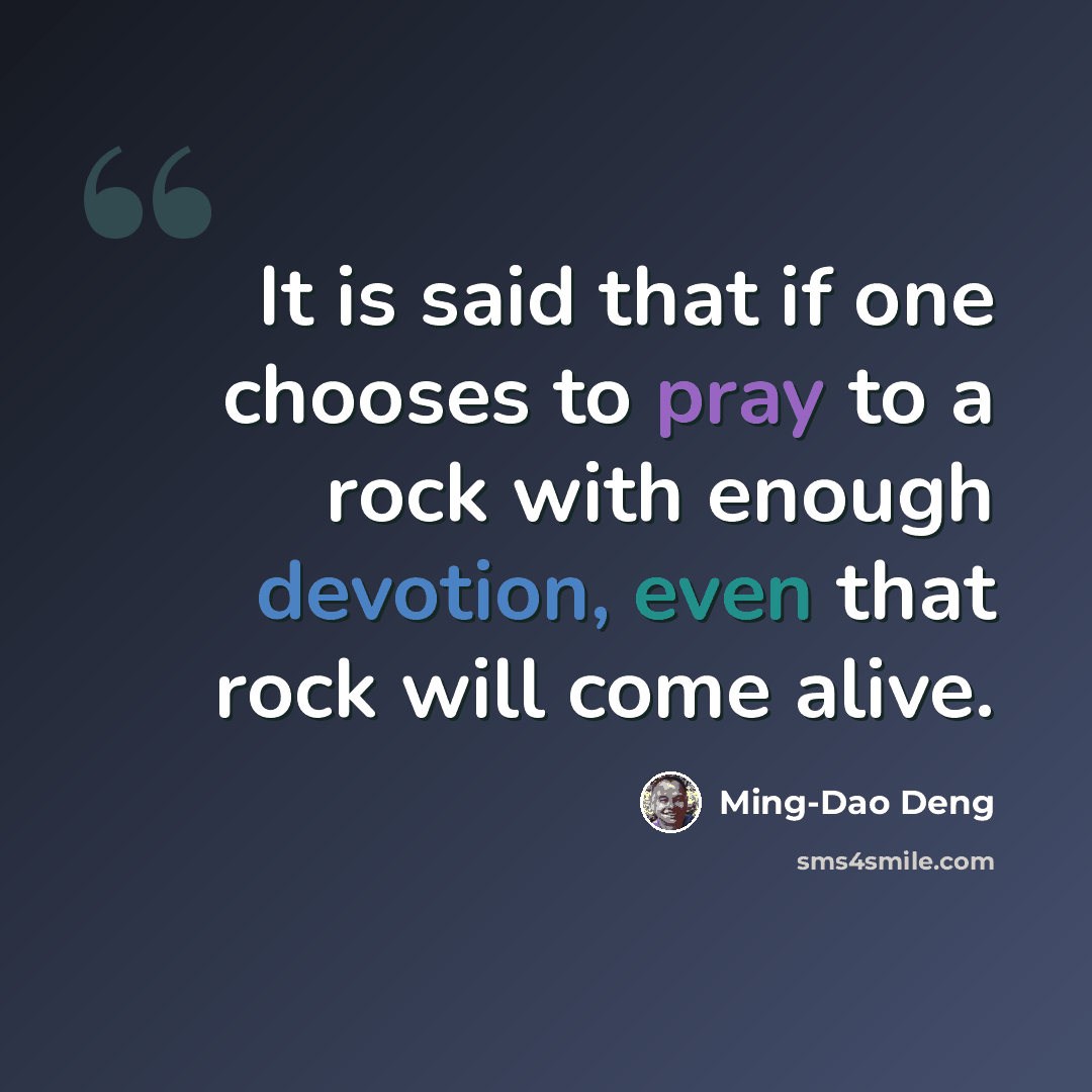 “It is said that if one chooses to pray to a rock with enough devotion, even that rock will come alive.” quote by Ming-Dao Deng