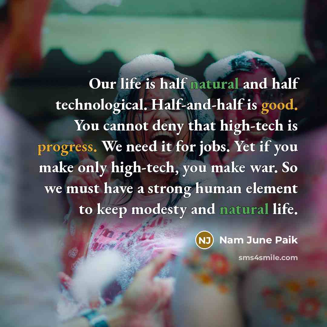 “Our life is half natural and half technological. Half-and-half is good. You cannot deny that high-tech is progress. We need it for jobs. Yet if you make only high-tech, you make war. So we must have a strong human element to keep modesty and natural life.” quote by Nam June Paik