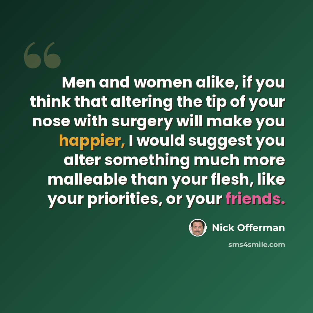“Men and women alike, if you think that altering the tip of your nose with surgery will make you happier, I would suggest you alter something much more malleable than your flesh, like your priorities, or your friends.” quote by Nick Offerman